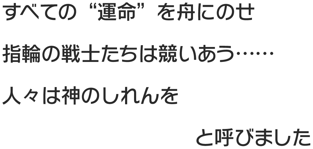 すべての“運命”を舟にのせ 指輪の戦士たちは競いあう…… 人々は神のしれんを ウキシマバトルと呼びました