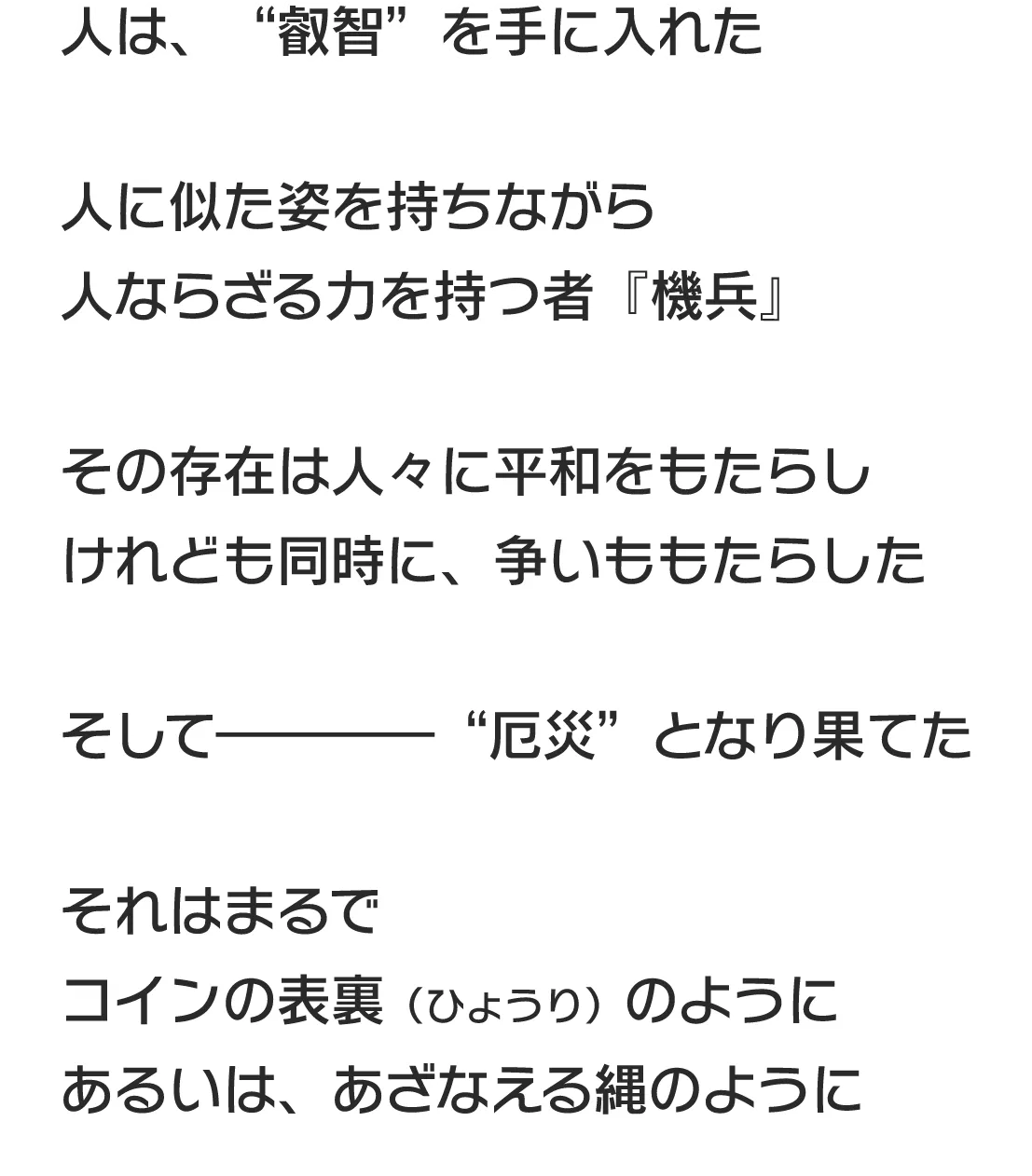 人は、“叡智”を手に入れた 人に似た姿を持ちながら人ならざる力を持つ者『機兵』 その存在は人々に平和をもたらしけれども同時に、争いももたらした その存在は人々に平和をもたらしけれども同時に、争いももたらした そして――――“厄災”となり果てた それはまるでコインの表裏（ひょうり）のようにあるいは、あざなえる縄のように